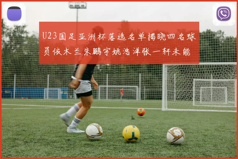 U23国足亚洲杯落选名单揭晓四名球员依木兰朱鹏宇姚浩洋张一轩未能入选