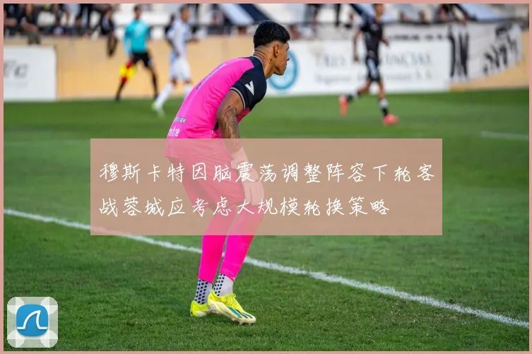 穆斯卡特因脑震荡调整阵容下轮客战蓉城应考虑大规模轮换策略