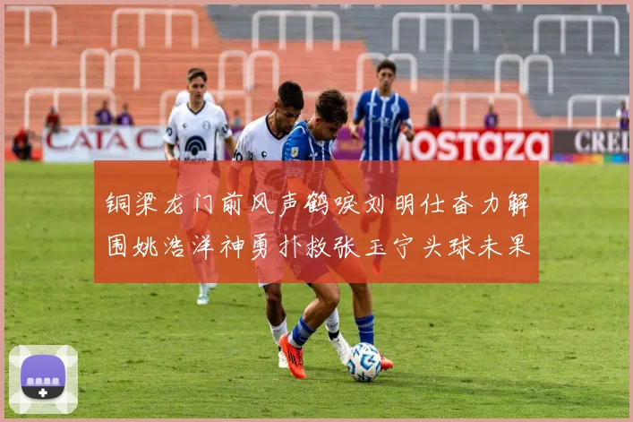 铜梁龙门前风声鹤唳刘明仕奋力解围姚浩洋神勇扑救张玉宁头球未果