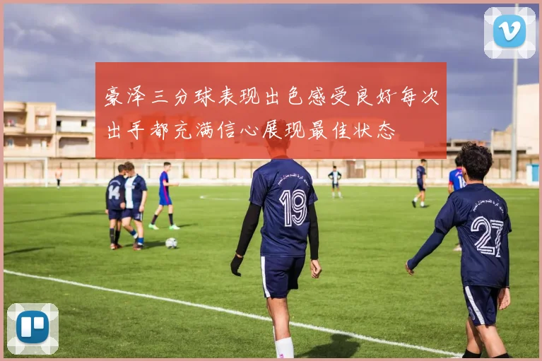 豪泽三分球表现出色感受良好每次出手都充满信心展现最佳状态