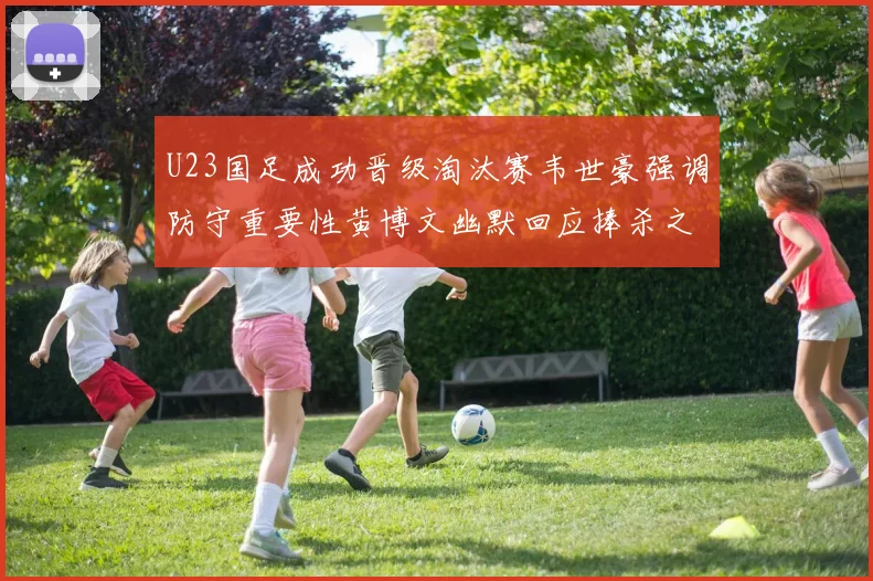 U23国足成功晋级淘汰赛韦世豪强调防守重要性黄博文幽默回应捧杀之说