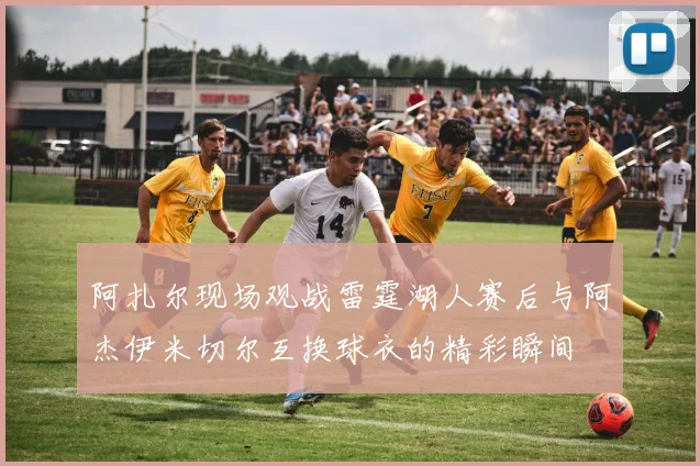 阿扎尔现场观战雷霆湖人赛后与阿杰伊米切尔互换球衣的精彩瞬间