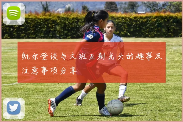 凯尔登谈与文班互剃光头的趣事及注意事项分享