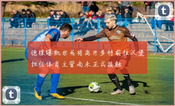 德媒曝凯尔或将离开多特前往汉堡担任体育主管尚未正式接触
