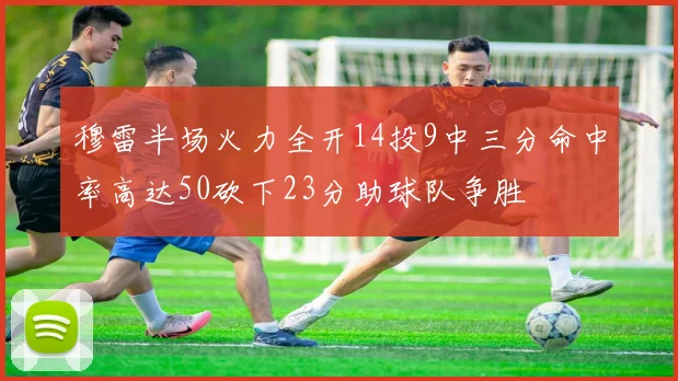 穆雷半场火力全开14投9中三分命中率高达50砍下23分助球队争胜