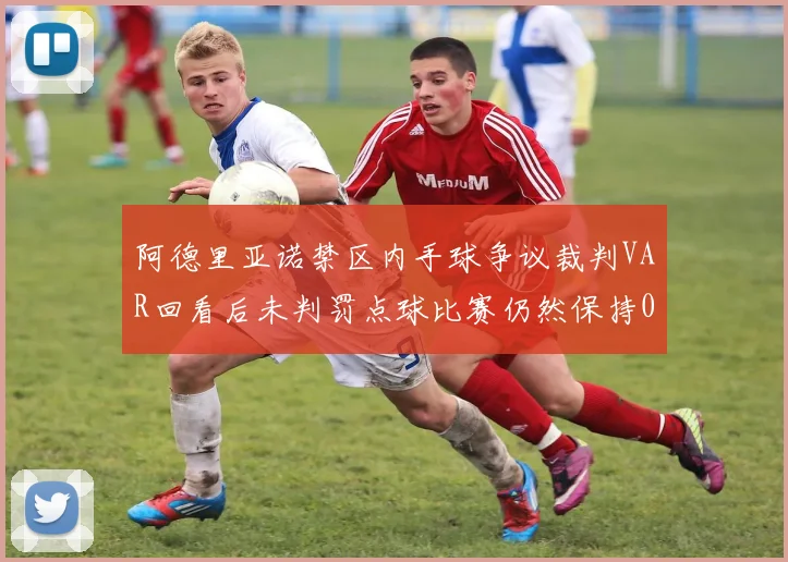 阿德里亚诺禁区内手球争议裁判VAR回看后未判罚点球比赛仍然保持0-0平局