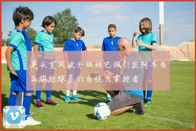 更衣室风波升级姆巴佩引发阿韦洛亚尴尬球员们自视为掌控者