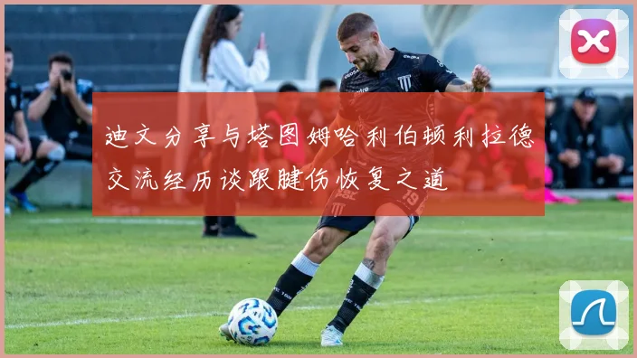 迪文分享与塔图姆哈利伯顿利拉德交流经历谈跟腱伤恢复之道