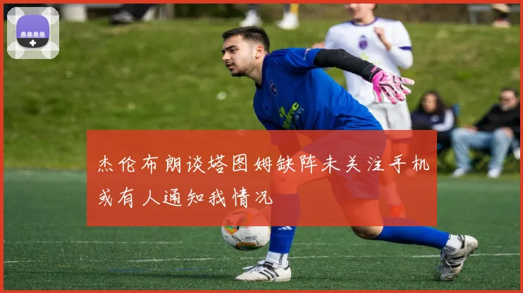 杰伦布朗谈塔图姆缺阵未关注手机或有人通知我情况