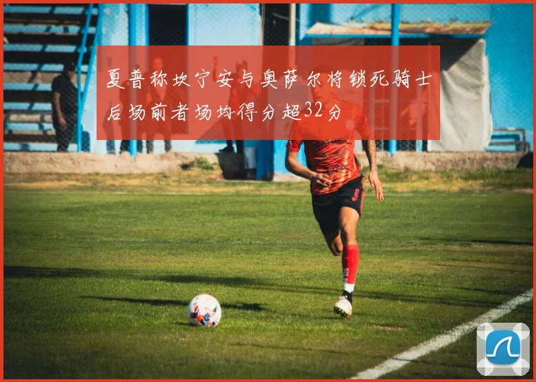 夏普称坎宁安与奥萨尔将锁死骑士后场前者场均得分超32分