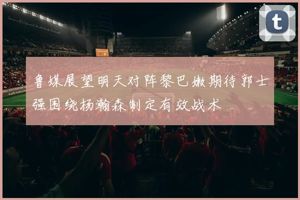 鲁媒展望明天对阵黎巴嫩期待郭士强围绕杨瀚森制定有效战术