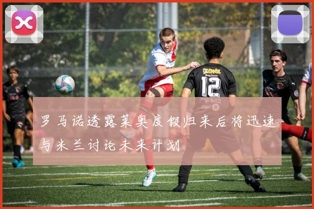 罗马诺透露莱奥度假归来后将迅速与米兰讨论未来计划